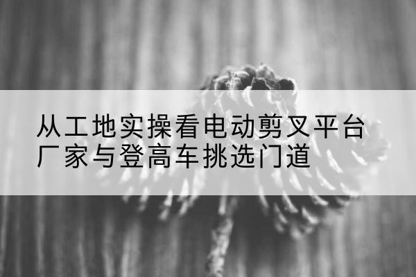 利津电动剪叉升降平台厂家-从工地实操看电动剪叉平台厂家与登高车挑选门道