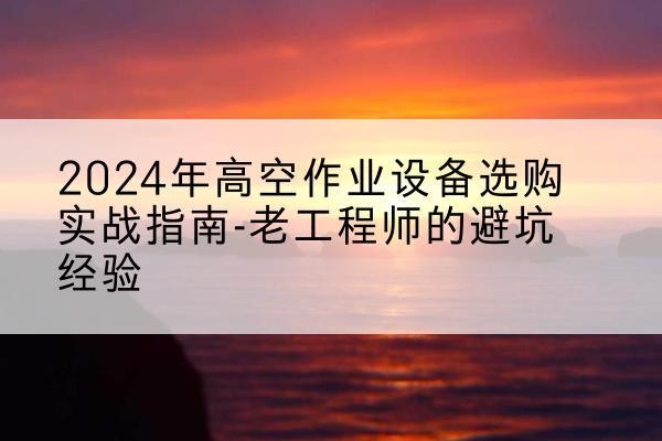 利津高空作业升降机厂家推荐-2024年高空作业设备选购实战指南-老工程师的避坑经验