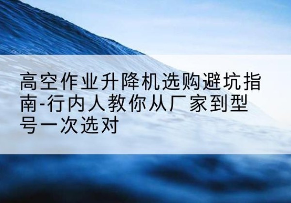 利津升降平台厂家-高空作业升降机选购避坑指南-行内人教你从厂家到型号一次选对