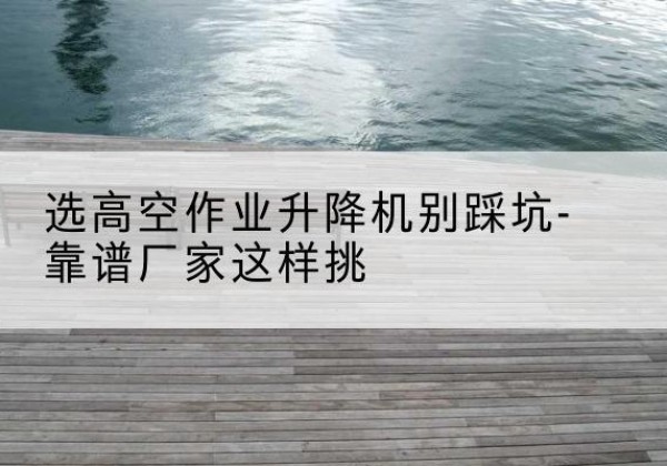 利津剪叉式升降机厂家-选高空作业升降机别踩坑-靠谱厂家这样挑