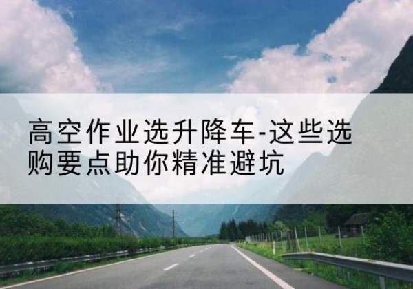 利津升降车厂家-高空作业选升降车-这些选购要点助你*避坑