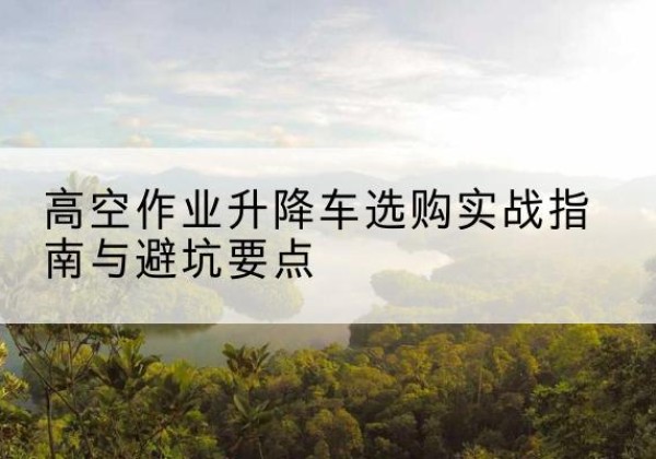 利津升降车怎么选-高空作业升降车选购实战指南与避坑要点