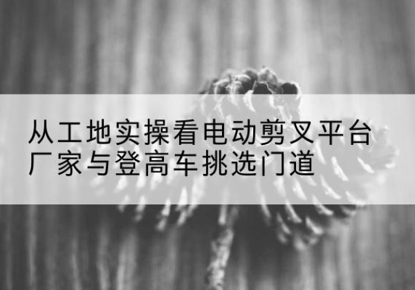 利津电动剪叉升降平台厂家-从工地实操看电动剪叉平台厂家与登高车挑选门道