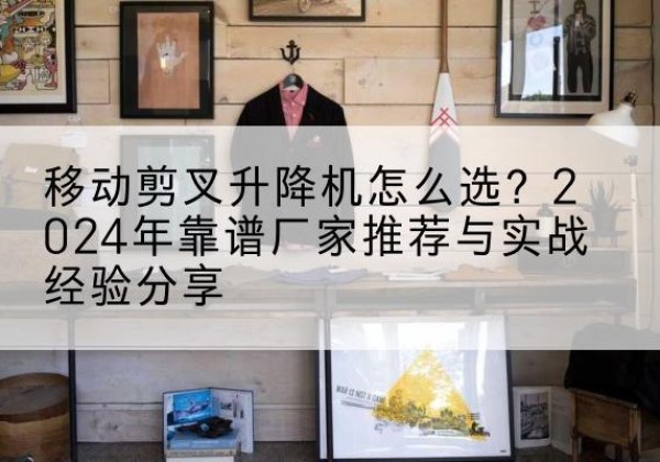 利津升降平台厂家推荐-移动剪叉升降机怎么选？2024年靠谱厂家推荐与实战经验分享
