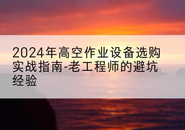 利津高空作业升降机厂家推荐-2024年高空作业设备选购实战指南-老工程师的避坑经验